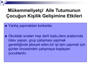  Yanlış yapmaktan korkarlar.
 Okuldaki sıraları hep derli toplu,ders aralarında
ödev yapan, grup çalışması yapmak
gerektiğinde şikayet eden,bir işi tam yapmak için
günler öncesinden çalışmaya başlayan
çocuklardır.
Mükemmeliyetçi Aile Tutumunun
Çocuğun KiĢilik GeliĢimine Etkileri
 