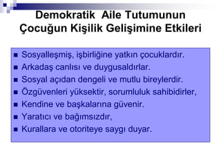 Demokratik Aile Tutumunun
Çocuğun KiĢilik GeliĢimine Etkileri
 Sosyalleşmiş, işbirliğine yatkın çocuklardır.
 Arkadaş canlısı ve duygusaldırlar.
 Sosyal açıdan dengeli ve mutlu bireylerdir.
 Özgüvenleri yüksektir, sorumluluk sahibidirler,
 Kendine ve başkalarına güvenir.
 Yaratıcı ve bağımsızdır,
 Kurallara ve otoriteye saygı duyar.
 