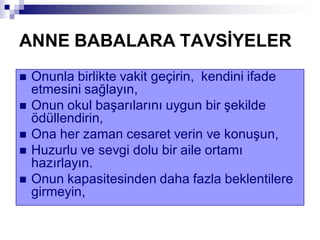 ANNE BABALARA TAVSĠYELER
 Onunla birlikte vakit geçirin, kendini ifade
etmesini sağlayın,
 Onun okul başarılarını uygun bir şekilde
ödüllendirin,
 Ona her zaman cesaret verin ve konuşun,
 Huzurlu ve sevgi dolu bir aile ortamı
hazırlayın.
 Onun kapasitesinden daha fazla beklentilere
girmeyin,
 