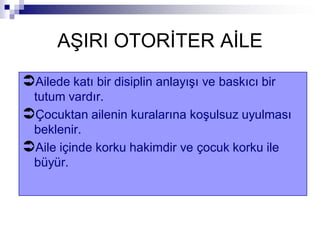 AŞIRI OTORİTER AİLE
Ailede katı bir disiplin anlayışı ve baskıcı bir
tutum vardır.
Çocuktan ailenin kuralarına koşulsuz uyulması
beklenir.
Aile içinde korku hakimdir ve çocuk korku ile
büyür.
 