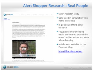 Alert Shopper Research : Real People
                   6-part research study
                   Conducted in conjunction with
                   Harris Interactive
                   In-person and third-party
                   research
                   Focus: consumer shopping
                   habits and interest around the
                   use of mobile devices and alerts
                   when shopping
                   Installments available on the
                   Placecast blog:
                   http://blog.placecast.net




                        © 1020 Inc., Proprietary and Confidential, 2009
 