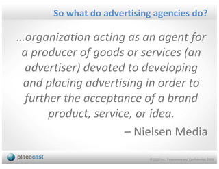 So what do advertising agencies do?

…organization acting as an agent for
 a producer of goods or services (an
  advertiser) devoted to developing
 and placing advertising in order to
 further the acceptance of a brand
      product, service, or idea.
                     – Nielsen Media
                           © 1020 Inc., Proprietary and Confidential, 2009
 