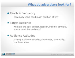 What do advertisers look for?

Reach & Frequency
  how many users can I reach and how often?

Target Audience
  what are the age, gender, location, income, ethnicity,
  education of this audience?

Audience Attitudes
  shifting audience attitudes; awareness, favorability,
  purchase intent




                                        © 1020 Inc., Proprietary and Confidential, 2009
 