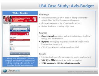 LBA Case Study: Avis-Budget
                Web + Mobile
                                            Challenge
                                            • Reach consumers 25-54 in need of a long-term rental
                                              vehicle (Avis Vehicle Replacement Program)
Localized Web                               • Generate awareness for off-airport locations
                                            • Deliver leads and branding objectives


                                            Solution
                                            • Cross-channel campaign: web and mobile targeting local
                                              listings and weather sites
                                            • Dynamic messaging: map the nearest off-airport rental
                                              location into the ad unit
                                            • Click-to-book (web) or click-to-call (mobile)


                                            Results
                     Localized Mobile
                                            • Increased relevancy for campaign through a single ad unit
    “Adding local relevance to a national
   campaign delivered much better results   • 50% lift in CTRs (dynamic vs. static messaging)
     without creating extra work for us.”   • 124% increase in click-to-call rate on mobile
     [Raashee Gupta, LM&O Advertising]


                                                                            © 1020 Inc., Proprietary and Confidential, 2009
 
