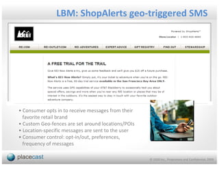 LBM: ShopAlerts geo-triggered SMS




• Consumer opts in to receive messages from their
  favorite retail brand
• Custom Geo-fences are set around locations/POIs
• Location-specific messages are sent to the user
• Consumer control: opt-in/out, preferences,
  frequency of messages

                                                    © 1020 Inc., Proprietary and Confidential, 2009
 