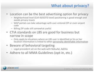 What about privacy?
• Location can be the best advertising option for privacy
   – Neighborhood level (Cell-ID/EOTD level) positioning is good enough and
     avoids privacy issues
   – WAP portals can take advantage with user-entered ZIP or even airport
     code
   – Billing ZIP code still somewhat useful
• CTIA standards on LBS are good for business but
  narrow in scope
   – Only apply to situations where an LBS user is identified or his or her
     location information is linked to other personally identifiable information
• Beware of behavioral targeting
   – Legal precedent set on the web with NebuAd, AdZilla
• Adhere to all MMA Guidelines (opt-in, etc.)



                                                        © 1020 Inc., Proprietary and Confidential, 2009
 