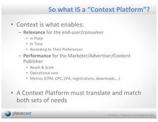So what IS a “Context Platform”?

• Context is what enables:
  – Relevance for the end-user/consumer
     • in Place
     • In Time
     • According to Their Preferences
  – Performance for the Marketer/Advertiser/Content
    Publisher
     • Reach & Scale
     • Operational cost
     • Metrics (CPM, CPC, CPA, registrations, downloads,…)


• A Context Platform must translate and match
  both sets of needs

                                                   © 1020 Inc., Proprietary and Confidential, 2009
 