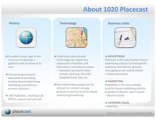 About 1020 Placecast
History                           Technology                          Business Units




Founded 4 years ago in San      Proprietary place-based               ADVERTISING
Francisco to develop a          technology can digest any           Placecast is the only location-based
platform with location at its   expression of location and          advertising solution to find specific
core                            formulate a normalized output       audiences and deliver dynamic
                                – Examples of location data         messaging across web & mobile
Fast-growing company              include Lat/Long, Zip Code,       > Nokia Interactive
dedicated to providing            Neighborhood, City, etc.
location-based advertising,                                            MARKETING
marketing and software          Normalized data output can be       ShopAlerts is the only scalable
services solutions              utilized for content serving        location-based marketing solution
                                purpose as well as location-based   available to Brands, opt-in based.
300 Publishers, reaching 120    advertising/marketing               > Alcatel-Lucent
Million unique users/month
                                                                      LICENSING (SaaS)
                                                                    > NAVTEQ

                                                                     © 1020 Inc., Proprietary and Confidential, 2009
 