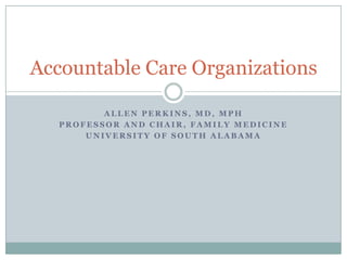 Accountable Care Organizations
ALLEN PERKINS, MD, MPH
PROFESSOR AND CHAIR, FAMILY MEDICINE
UNIVERSITY OF SOUTH ALABAMA

 