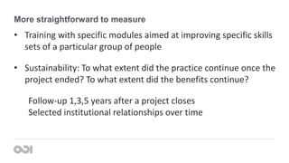 More straightforward to measure
• Training with specific modules aimed at improving specific skills
sets of a particular group of people
• Sustainability: To what extent did the practice continue once the
project ended? To what extent did the benefits continue?
Follow-up 1,3,5 years after a project closes
Selected institutional relationships over time
 