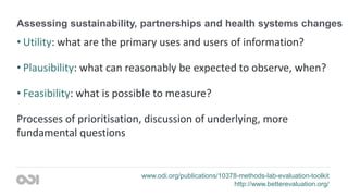 Assessing sustainability, partnerships and health systems changes
• Utility: what are the primary uses and users of information?
• Plausibility: what can reasonably be expected to observe, when?
• Feasibility: what is possible to measure?
Processes of prioritisation, discussion of underlying, more
fundamental questions
www.odi.org/publications/10378-methods-lab-evaluation-toolkit
http://www.betterevaluation.org/
 