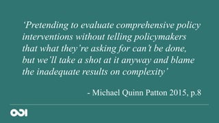 ‘Pretending to evaluate comprehensive policy
interventions without telling policymakers
that what they’re asking for can’t be done,
but we’ll take a shot at it anyway and blame
the inadequate results on complexity’
- Michael Quinn Patton 2015, p.8
 