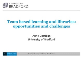 Team based learning and libraries: 
opportunities and challenges 
Anne Costigan 
University of Bradford 
17 October 2014 Team 1 based learning and libraries – Anne Costigan 
 
