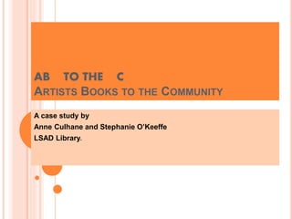 AB TO THE C
ARTISTS BOOKS TO THE COMMUNITY
A case study by
Anne Culhane and Stephanie O’Keeffe
LSAD Library.
 