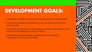 • Greenlight 3-4 pilots a year and continue short form development
• Continue to deepen our pipeline so we can deliver up to 3 new
shows a year
• Creatively partner with our Nick global channels to develop content
that can work globally as well as in the US
• Identify the strongest global acquisitions in the market to
compliment in-house productions
 
