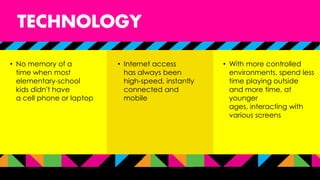 • No memory of a
time when most
elementary-school
kids didn’t have
a cell phone or laptop
• Internet access
has always been
high-speed, instantly
connected and
mobile
• With more controlled
environments, spend less
time playing outside
and more time, at
younger
ages, interacting with
various screens
 