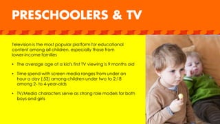Television is the most popular platform for educational
content among all children, especially those from
lower-income families
• The average age of a kid’s first TV viewing is 9 months old
• Time spend with screen media ranges from under an
hour a day (:53) among children under two to 2:18
among 2- to 4-year-olds
• TV/Media characters serve as strong role models for both
boys and girls
 