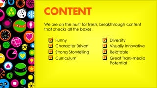 We are on the hunt for fresh, breakthrough content
that checks all the boxes
Funny
Character Driven
Strong Storytelling
Curriculum
Diversity
Visually Innovative
Relatable
Great Trans-media
Potential
 