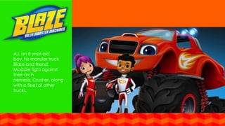 AJ, an 8 year-old
boy, his monster truck
Blaze and friend
Maddie fight against
their arch
nemesis, Crusher, along
with a fleet of other
trucks.
 