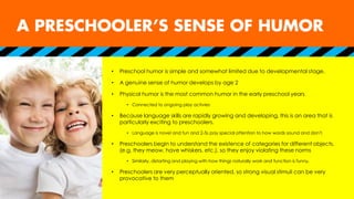 • Preschool humor is simple and somewhat limited due to developmental stage.
• A genuine sense of humor develops by age 2
• Physical humor is the most common humor in the early preschool years
• Connected to ongoing play activies
• Because language skills are rapidly growing and developing, this is an area that is
particularly exciting to preschoolers.
• Language is novel and fun and 2-5s pay special attention to how words sound and don’t.
• Preschoolers begin to understand the existence of categories for different objects.
(e.g. they meow, have whiskers, etc.), so they enjoy violating these norms
• Similarly, distorting and playing with how things naturally work and function is funny.
• Preschoolers are very perceptually oriented, so strong visual stimuli can be very
provocative to them
 