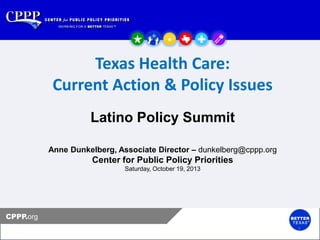Texas Health Care:
Current Action & Policy Issues

Click to edit Master title style
Latino Policy Summit
Click to edit Master subtitle style

Anne Dunkelberg, Associate Director – dunkelberg@cppp.org

Center for Public Policy Priorities
Saturday, October 19, 2013

CPPP.org
1

 