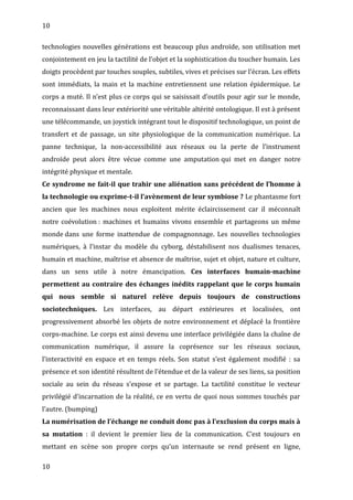 10
technologies nouvelles générations est beaucoup plus androïde, son utilisation met
conjointement en jeu la tactilité de l’objet et la sophistication du toucher humain. Les
doigts procèdent par touches souples, subtiles, vives et précises sur l’écran. Les effets
sont immédiats, la main et la machine entretiennent une relation épidermique. Le
corps a muté. Il n’est plus ce corps qui se saisissait d’outils pour agir sur le monde,
reconnaissant dans leur extériorité une véritable altérité ontologique. Il est à présent
une télécommande, un joystick intégrant tout le dispositif technologique, un point de
transfert et de passage, un site physiologique de la communication numérique. La
panne technique, la non-accessibilité aux réseaux ou la perte de l’instrument
androïde peut alors être vécue comme une amputation qui met en danger notre
intégrité physique et mentale.
Ce syndrome ne fait-il que trahir une aliénation sans précédent de l’homme à
la technologie ou exprime-t-il l’avènement de leur symbiose ? Le phantasme fort
ancien que les machines nous exploitent mérite éclaircissement car il méconnaît
notre coévolution : machines et humains vivons ensemble et partageons un même
monde dans une forme inattendue de compagnonnage. Les nouvelles technologies
numériques, à l’instar du modèle du cyborg, déstabilisent nos dualismes tenaces,
humain et machine, maîtrise et absence de maîtrise, sujet et objet, nature et culture,
dans un sens utile à notre émancipation. Ces interfaces humain-machine
permettent au contraire des échanges inédits rappelant que le corps humain
qui nous semble si naturel relève depuis toujours de constructions
sociotechniques. Les interfaces, au départ extérieures et localisées, ont
progressivement absorbé les objets de notre environnement et déplacé la frontière
corps-machine. Le corps est ainsi devenu une interface privilégiée dans la chaîne de
communication numérique, il assure la coprésence sur les réseaux sociaux,
l’interactivité en espace et en temps réels. Son statut s’est également modifié : sa
présence et son identité résultent de l’étendue et de la valeur de ses liens, sa position
sociale au sein du réseau s’expose et se partage. La tactilité constitue le vecteur
privilégié d’incarnation de la réalité, ce en vertu de quoi nous sommes touchés par
l’autre. (bumping)
La numérisation de l’échange ne conduit donc pas à l’exclusion du corps mais à
sa mutation : il devient le premier lieu de la communication. C’est toujours en
mettant en scène son propre corps qu’un internaute se rend présent en ligne,
10
 