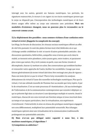 11
interagit avec les autres, garantit ses liaisons numériques. Les portraits, les
signatures manuscrites, le recours à ces signes ou ces traces numériques prouve que
le corps ne disparaît pas. L’incorporation des technologies numériques et de leurs
divers usages offre même au corps une extension sans précédent. Mais ses
modalités d’existence changent, nous ne pouvons plus le reconnaître ou le
concevoir comme avant.
5) Le déploiement des possibles : nous sommes victimes d’une confusion entre
virtuel et irréel. (Rappeler la complexité du concept)
Les blogs, les forums de discussion, les réseaux sociaux numériques offrent un effet
de réel très puissant. Ce sont des plates-formes tout à fait théâtrales où ce qui
s’échange semble crédibiliser le réel et ouvrir d’autres potentialités amicales : des
discussions spontanées, hétéroclites, auxquelles nous n’avons pas accès dans la
réalité, se tiennent entre plombiers, entre jeunes gens, entre traders, et paraissent
plus vraies que nature. On y écrit comme on parle, sous une forme vivante et
décomplexée, chacun s’y mettant en scène. Des conversations qui semblent faciliter
et renouveler notre approche de l’autre, faciliter les sociabilités. L’usage que nous
faisons généralement du terme virtuel doit donc être envisagé avec plus de rigueur :
Dans son texte Qu’est-ce que le virtuel ? Pierre Lévy reconsidère les analyses
deleuziennes du virtuel à l’aune des nouvelles technologies numériques. Plus que le
virtuel, c’est une attitude nouvelle de l’homme face au monde que Lévy repère, il par
le de virtualisation. C’est un vaste processus d’« hominisation », lié aux technologies
de l'information et de la communication contemporaines qui consiste à déployer ce
qui se présente figé dans sa structure à une dynamique multiple et ouverte. Avant le
numérique, chacun de nos sens recevait une fonction unique et nous inscrivait dans
un temps et un espace particuliers. Avec la virtualisation, nos expériences
s’enrichissent : l’interactivité, la mise en réseau des pratiques numériques engagent
nos sens différemment, multiplient leur potentialité sensorielle. Nos échanges
numériques opèrent ainsi une virtualisation de la communication traditionnelle
prolongeant nos potentialités amicales.
II) Mais n’a-t-on pas délégué notre capacité à nous lier, à des
machines numériques, à l’algorithme ?
1) Compulsion ou addiction ?
11
 