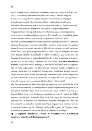 12
Sur les réseaux sociaux numériques, nous devenons ami ou renonçons à l’être en un
click, à la vitesse des connexions haut débit, en activant la fonction adéquate
proposée sur la page du site. Le désir d’instantanéité favorisé par les progrès
technologiques préside à la constitution du lien : accélération, emballement,
contagion, fulgurance déterminent nos relations numériques. Les flux incessants au
sein des réseaux sociaux numériques nous livrent au régime impérieux de
l’engagement sur le champ. Sollicités par une demande, nous devons répondre de
notre présence, identifier publiquement notre désir dans les plus brefs délais. Au cas
où notre réponse se ferait trop attendre, un système de relance est prévu.
Or l’amitié, comme le rappelle Aristote, réclame du temps pour advenir et s’épanouir.
Les amis doivent avoir consommé ensemble « plusieurs boisseaux de sel », partagé
des expériences communes, traversé des difficultés. La rencontre ne suffit pas à nous
rendre amis, il faut que le temps reconduise et étoffe ce qu’elle a inauguré. La durée
scelle l’amitié, confirme la confiance et l’affection vertueuse que chacun se porte.
Mais avec le numérique, la lenteur, la répétition des cycles, le déploiement temporel
ne sont plus les nécessaires composants de nos amitiés. Une autre chronologie
affective s’impose qui décide du tempo et de la nature de nos sociabilités en général.
Une nouvelle organisation du désir prescrit insidieusement la compulsion du
contact : l’addiction s’est substituée à l’engagement. Combien de fois par jour nous
connectons-nous pour vérifier nos messages, indépendamment de leur urgence ou
de leur importance ? Sommes-nous désireux de rester connectés ou joignables au
point de renoncer à notre autonomie affective, à notre rôle de sujet ?
Nos liaisons numériques dépendent plus que jamais de notre visibilité, de notre
accessibilité sur le réseau, qualités cardinales que les Anglo-saxons désignent par le
néologisme findability. Ainsi, nous ne désirons plus nous soustraire à la vue, à la
disponibilité et nous nous fantasmons mutuellement sous le régime de l’objet
toujours possiblement accessible. Être, c’est être perçu ou percevoir, écrivait
Berkeley dans Les Principes de la connaissance humaine. Allons plus loin : être, c’est
être contacté ou contacter. L’amitié numérique requiert une présence presque
permanente conçue pour la croissance continue du réseau : les échanges devant
proliférer, chacun devient son propre media, un émetteur de messages.
2) La captation numérique, l’écueil de l’omniprésence : L’instrument
numérique nous aliène-t-il nécessairement ?
12
 