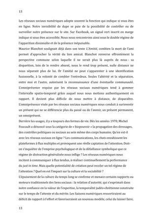 13
Les réseaux sociaux numériques adopte souvent la fonction qui indique si vous êtes
en ligne. Notre invisibilité de dupe se paie de la possibilité de contrôler ou de
surveiller notre présence sur le site. Sur Facebook, un signal vert inscrit en marge
indique si vous êtes accessible. Nous nous rencontrons ainsi sous le double régime de
l’apparition dissimulée et de la présence inépuisable.
Maurice Blanchot soulignait déjà dans son texte L’Amitié, combien la mort de l’ami
permet d’approcher la vérité du lien amical. Blanchot renverse effrontément la
perspective commune selon laquelle il ne serait plus là auprès de nous : sa
disparition, loin de le rendre absent, nous le rend trop présent, nulle distance ne
nous séparant plus de lui. Or l’amitié ne peut s’apparenter à une identification
fusionnelle, à la volonté de combler l’entredeux. Seules l’altérité et la séparation,
entre moi et l’autre, autorisent la reconnaissance d’une éventuelle communauté.
L’omniprésence requise par les réseaux sociaux numériques tend à gommer
l’intervalle spatio-temporel grâce auquel nous nous mettons authentiquement en
rapport. Il devient plus difficile de nous mettre à distance, de disparaître.
L’omniprésence visée par les réseaux sociaux numériques nous conduit à surinvestir
un présent qui ne se différencie plus du passé ou de l’avenir, un présent permanent,
un omniprésent.
Derrière les usages, il y a toujours des formes de vie. Dès les années 1970, Michel
Foucault a dénoncé sous la catégorie de « biopouvoir » la propagation des dressages,
des contrôles politiques ou sociaux au sein même des corps humains. Qu’en est-il
avec les réseaux sociaux en ligne ? Les communications, les chats envahissent les
plateformes à flux multiples et provoquent une réelle captation de l’attention. Doit-
on s’inquiéter de l’emprise psychologique et de la défaillance symbolique que ce
régime de distraction généralisée nous inflige ? Les réseaux numériques nous
incitent à communiquer à flux tendus, à réaliser continuellement la performance
du just in time. Mais quelle potentialité de création peut receler un tel régime de
l’attention ? Quel en est l’impact sur la culture et la sociabilité ?
L’épuisement de la culture du temps long se confirme et menace certains supports ou
moteurs traditionnels des liens sociaux : la relation d’autorité, qui s’exprimait dans
notre confiance en la valeur de l’expertise, la temporalité judéo-chrétienne construite
sur le temps de l’attente et du mérite. Les liaisons numériques ressortiraient au
déficit de rapport à l’effort et favoriseraient un nouveau modèle, celui du laisser faire,
13
 