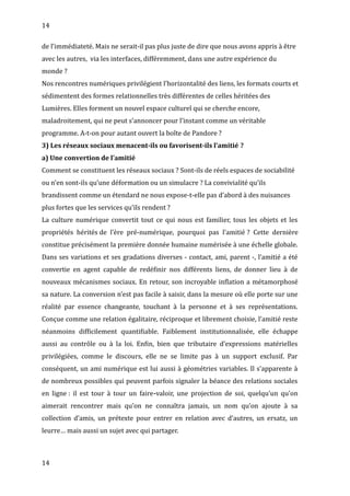 14
de l’immédiateté. Mais ne serait-il pas plus juste de dire que nous avons appris à être
avec les autres, via les interfaces, différemment, dans une autre expérience du
monde ?
Nos rencontres numériques privilégient l’horizontalité des liens, les formats courts et
sédimentent des formes relationnelles très différentes de celles héritées des
Lumières. Elles forment un nouvel espace culturel qui se cherche encore,
maladroitement, qui ne peut s’annoncer pour l’instant comme un véritable
programme. A-t-on pour autant ouvert la boîte de Pandore ?
3) Les réseaux sociaux menacent-ils ou favorisent-ils l’amitié ?
a) Une convertion de l’amitié
Comment se constituent les réseaux sociaux ? Sont-ils de réels espaces de sociabilité
ou n’en sont-ils qu’une déformation ou un simulacre ? La convivialité qu’ils
brandissent comme un étendard ne nous expose-t-elle pas d’abord à des nuisances
plus fortes que les services qu’ils rendent ?
La culture numérique convertit tout ce qui nous est familier, tous les objets et les
propriétés hérités de l’ère pré-numérique, pourquoi pas l’amitié ? Cette dernière
constitue précisément la première donnée humaine numérisée à une échelle globale.
Dans ses variations et ses gradations diverses - contact, ami, parent -, l’amitié a été
convertie en agent capable de redéfinir nos différents liens, de donner lieu à de
nouveaux mécanismes sociaux. En retour, son incroyable inflation a métamorphosé
sa nature. La conversion n’est pas facile à saisir, dans la mesure où elle porte sur une
réalité par essence changeante, touchant à la personne et à ses représentations.
Conçue comme une relation égalitaire, réciproque et librement choisie, l’amitié reste
néanmoins difficilement quantifiable. Faiblement institutionnalisée, elle échappe
aussi au contrôle ou à la loi. Enfin, bien que tributaire d’expressions matérielles
privilégiées, comme le discours, elle ne se limite pas à un support exclusif. Par
conséquent, un ami numérique est lui aussi à géométries variables. Il s’apparente à
de nombreux possibles qui peuvent parfois signaler la béance des relations sociales
en ligne : il est tour à tour un faire-valoir, une projection de soi, quelqu’un qu’on
aimerait rencontrer mais qu’on ne connaîtra jamais, un nom qu’on ajoute à sa
collection d’amis, un prétexte pour entrer en relation avec d’autres, un ersatz, un
leurre… mais aussi un sujet avec qui partager.
14
 