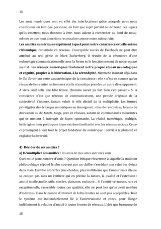 15
Les amis numériques sont en effet des interlocuteurs grâce auxquels nous nous
constituons en tant que personne, en tant que sujet parlant ou écrivant. Les signes
qu’ils émettent nous donnent à être, nous aident à rechercher au fond de nous-
mêmes ce que nous aimerions reconnaître comme notre subjectivité.
Les amitiés numériques expriment à quel point notre conscience est elle-même
rizhomique, constituée en réseaux. L'incroyable succès de Facebook ne peut être
attribué au seul génie de Mark Zuckerberg, il résulte de la résonance d’une
technologie communicationnelle avec la forme et le fonctionnement de notre espace
mental : les réseaux numériques traduisent notre propre réseau neurologique
et cognitif, propice à la bifurcation, à la sérendipité. Nietzsche insistait déjà dans
le Gai Savoir sur cette caractéristique de la conscience : elle « n'est en somme qu'un
réseau de liens entre les hommes et elle n'aurait pu prendre un autre développement.
A vivre isolé telle une bête féroce, l'homme aurait pu fort bien s'en passer. » Si la
conscience n’est que réseaux de communications, une pensée originale de la
subjectivité s’impose, faisant valoir le rôle décisif de la multiplicité. Les formes
privilégiées des échanges numériques en témoignent : sites de rencontres, forums de
discussion ou de tchats, blogs, jeux en réseaux, autant de communautés mouvantes
qui se mettent à interagir de façon spontanée. La réalité numérique, multiple,
hétérogène nous prédispose à une extrême familiarité avec les réseaux sociaux. Ceux-
ci prolongent à leur tour le projet fondateur du numérique : ouvrir à la pluralité et
englober la diversité.
4) Décider de ses amitiés ?
a) Démultiplier ses amitiés : les amis de mes amis sont mes amis
Quel est le juste nombre d’amis ? Question éthique récurrente à laquelle la tradition
philosophique répond le plus souvent par un chiffre n’excédant pas celui des doigts
de la main. L’amitié est certes plus étendue, plus multiforme que l’amour mais elle ne
se conçoit pas sans un épithète qui en précise la nature, la qualité et l’extension :
amitié intellectuelle, utile, sincère, plaisante, exclusive… Si l’amitié vertueuse, rare et
exceptionnelle, rassemble toutes ces qualités, elle ne peut lier qu’un petit nombre
d’individus. Dans le monde d’Internet de telles limites ne sont pas acceptables. Tout
le système est indissolublement lié à l’universalisme et conçu pour élargir
indéfiniment la relation d’amitié à toutes formes de réseaux. L’idée que beaucoup de
15
 