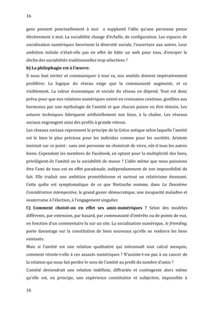 16
gens pensent ponctuellement à moi a supplanté l’idée qu’une personne pense
électivement à moi. La sociabilité change d’échelle, de configuration. Les espaces de
socialisation numériques favorisent la diversité sociale, l’ouverture aux autres. Leur
ambition initiale n’était-elle pas en effet de bâtir un web pour tous, d’enrayer le
déclin des sociabilités traditionnelles trop sélectives ?
b) La philophagie est à l’œuvre.
Il nous faut inviter et communiquer à tout va, nos amitiés doivent impérativement
proliférer. La logique du réseau exige que la communauté augmente, et ce
visiblement. La valeur économique et sociale du réseau en dépend. Tout est donc
prévu pour que nos relations numériques soient en croissance continue, gonflées aux
hormones par une mythologie de l’amitié et que chacun puisse en être témoin. Les
astuces techniques fabriquent artificiellement nos liens, à la chaîne. Les réseaux
sociaux engrangent ainsi des profils à grande vitesse.
Les réseaux sociaux reprennent le principe de la Grèce antique selon laquelle l’amitié
est le bien le plus précieux pour les individus comme pour les sociétés. Aristote
insistait sur ce point : sans ami personne ne choisirait de vivre, eût-il tous les autres
biens. Cependant les membres de Facebook, en optant pour la multiplicité des liens,
privilégient-ils l’amitié ou la sociabilité de masse ? L’idée même que nous puissions
être l’ami de tous est en effet paradoxale, indépendamment de son impossibilité de
fait. Elle traduit une ambition prométhéenne et surtout un relativisme étonnant.
Cette quête est symptomatique de ce que Nietzsche nomme, dans La Deuxième
Considération intempestive, le grand gosier démocratique, une incapacité maladive et
souterraine à l’élection, à l’engagement singulier.
C) Comment choisit-on en effet ses amis numériques ? Selon des modèles
différents, par extension, par hasard, par communauté d’intérêts ou de points de vue,
en fonction d’un commentaire lu sur un site. La socialisation numérique, le friending,
porte davantage sur la constitution de liens nouveaux qu’elle ne renforce les liens
existants.
Mais si l’amitié est une relation qualitative qui méconnaît tout calcul mesquin,
comment résiste-t-elle à ces assauts numériques ? N’assiste-t-on pas à un cancer de
la relation qui nous fait perdre le sens de l’amitié au profit du nombre d’amis ?
L’amitié deviendrait une relation indéfinie, diffractée et contingente alors même
qu’elle est, en principe, une expérience constitutive et subjective, impossible à
16
 