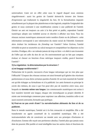 17
universaliser. L’ami est en effet celui sous le regard duquel nous existons
singulièrement : aussi les gestes de l’amitié doivent-ils trouver des formes
d’expression qui traduisent la singularité du lien. Or la formalisation imposée
actuellement par la plupart des plateformes et des logiciels, empêche l’originalité des
gestes et nous contraint à une modélisation comme à une publicité de l’amitié.
Choisir un ami est toujours un acte à la fois privé et public, cependant l’amitié
numérique adopte une visibilité accrue et cherche à afficher nos liens. Tous les
réseaux sociaux numériques annoncent notre nombre d’amis ou de followers : cette
information correspond à une valorisation du statut social de l’identité. Comment
alors évaluer les incidences du friending sur l’amitié ? Selon Cicéron, l’amitié
véritable ne peut se soumettre au calcul mesquin et comptabiliser les dépenses ou les
recettes. Prodigue, elle « ne redoute jamais de trop en faire » et obéit à une économie
de l’offre qui est celle du don de soi. Un environnement qui ne fait que compter,
évaluer et classer en fonction d’une métrique toujours visible, peut-il favoriser
l’amitié ?
5) La régulation : la détermination par la structure ?
a) un langage surdéterminé ?
Psittacisme de la parole, raccourcis d’une langue mécanique qui ne vise plus que
l’efficacité ? L’espace des réseaux sociaux est ainsi formaté qu’il génère des réactions
pavloviennes et nous dicte certaines paroles d’amitié. Or un trait essentiel de l’amitié
est qu’elle échappe au formalisme et à la publicité. Les amis forment en principe le
cercle des intimes, de ceux à qui l’on peut dire pas de manières entre nous, avec
lesquels on invente même une langue. Les communautés numériques ont certes à
leur manière inventé une langue, chaque site revendiquant sa propre identité. Il
existe une terminologie commune pour exprimer son affection, toutefois celle-ci est
aussi souvent contrainte, formatée que poétique.
b) Peut-on ne pas avoir d’ami ? La survalorisation aliénante du lien et de sa
publicité.
Dans le monde numérique, l’amitié est à la fois consacrée et simplifiée. Elle a été
transformée en agent constitutif de la sociabilité numérique. Elle a été
instrumentalisée afin de construire un monde avec ses principes d’inclusion et
d’exclusion. Comme elle reçoit une pertinence absolue, l’amitié plus que jamais nous
dote de pouvoir. Elle justifie et rend intelligible tous les autres choix et fonctions du
17
 
