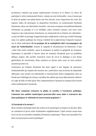 19
promeneur solitaire qui puisse expérimenter l’errance et le désert. Le choix de
participer à cette communauté d’amis comme un acte irrévocable : nous n’avons pas
le droit de quitter une plate-forme une fois inscrits, nous risquerions d’y créer des
espaces vides, de provoquer la disparition d’archives. La communauté Facebook
fonctionne selon une alternative tranchée : soit nous acceptons inconditionnellement
l’invitation au partage et à la visibilité, selon certaines clauses, soit nous nous
risquons à des mécanismes d’exclusion. La réciprocité de la relation est radicalisée :
ce qui est offert et partagé n’appartient plus simplement à celui qui a initié l’échange
mais à la sphère publique du réseau. L’intérêt de la plate-forme l’emporte toujours
sur le choix individuel. Or la pratique de la multiplicité doit s’accompagner du
souci de l’individualité. Comme le rappelle le Zarathoustra de Nietzsche, il faut
« aller dans notre solitude » pour la pratiquer et quitter la grégarité du troupeau.
Cependant, la pluralité à l’œuvre dans les relations Facebook pose un problème
éthique majeur, elle sacrifie souvent le souci de soi et le dialogue à une forme
généralisée de narcissisme. Nous sommes en réseau mais nous ne nous parlons
souvent qu’entre soi.
L’extension de l’empire Facebook fait donc appel à une logique de puissance
institutionnelle qui impose des normes aux particuliers sous la forme de dispositifs
affectants. Leur portée est individuelle et macrosociale. Notre imagination mise en
branle par l’idéologie du réseau, cristallise des affects qui nous déterminent à désirer
et à agir de telle ou telle façon. Nos comportements s’ajustent au réquisit d’un nouvel
ordre institutionnel Facebook.
III) Alors comment restaurer la philia et accéder à l’existence politique.
Comment nos amitiés numériques peuvent-elles nous aider à retrouver des
liens politiques et défendre la souveraineté populaire ?
1) Facebook et la norme ?
Nous sommes immergés dans des ordres et le numérique en impose un de plus. Mais
ne constitue-t-il qu’un ordre d’aliénation supplémentaire ? Quel ressort avons-nous
vis-à-vis de ces nouvelles modalités d’existence numérique ? Nous est-il possible d’en
faire un instrument social et politique?
19
 