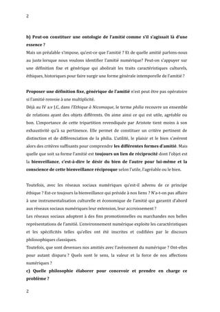 2
b) Peut-on constituer une ontologie de l’amitié comme s’il s’agissait là d’une
essence ?
Mais un préalable s’impose, qu’est-ce que l’amitié ? Et de quelle amitié parlons-nous
au juste lorsque nous voulons identifier l’amitié numérique? Peut-on s’appuyer sur
une définition fixe et générique qui abolirait les traits caractéristiques culturels,
éthiques, historiques pour faire surgir une forme générale intemporelle de l’amitié ?
Proposer une définition fixe, générique de l’amitié n’est peut être pas opératoire
si l’amitié renvoie à une multiplicité.
Déjà au IV a.v J.C, dans l’Ethique à Nicomaque, le terme philia recouvre un ensemble
de relations ayant des objets différents. On aime ainsi ce qui est utile, agréable ou
bon. L’importance de cette tripartition revendiquée par Aristote tient moins à son
exhaustivité qu’à sa pertinence. Elle permet de constituer un critère pertinent de
distinction et de différenciation de la philia. L’utilité, le plaisir et le bien s’avèrent
alors des critères suffisants pour comprendre les différentes formes d’amitié. Mais
quelle que soit sa forme l’amitié est toujours un lien de réciprocité dont l’objet est
la bienveillance, c’est-à-dire le désir du bien de l’autre pour lui-même et la
conscience de cette bienveillance réciproque selon l’utile, l’agréable ou le bien.
Toutefois, avec les réseaux sociaux numériques qu’est-il advenu de ce principe
éthique ? Est-ce toujours la bienveillance qui préside à nos liens ? N’a-t-on pas affaire
à une instrumentalisation culturelle et économique de l’amitié qui garantit d’abord
aux réseaux sociaux numériques leur extension, leur accroissement ?
Les réseaux sociaux adoptent à des fins promotionnelles ou marchandes nos belles
représentations de l’amitié. L’environnement numérique exploite les caractéristiques
et les spécificités telles qu’elles ont été inscrites et codifiées par le discours
philosophiques classiques.
Toutefois, que sont devenues nos amitiés avec l’avènement du numérique ? Ont-elles
pour autant disparu ? Quels sont le sens, la valeur et la force de nos affections
numériques ?
c) Quelle philosophie élaborer pour concevoir et prendre en charge ce
problème ?
2
 