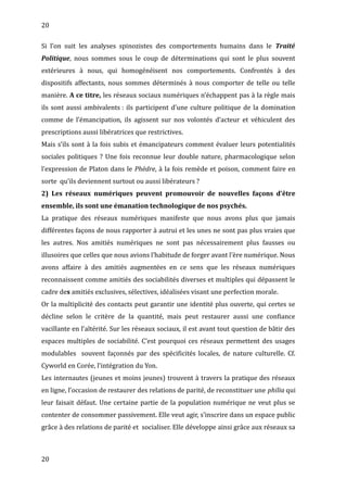 20
Si l’on suit les analyses spinozistes des comportements humains dans le Traité
Politique, nous sommes sous le coup de déterminations qui sont le plus souvent
extérieures à nous, qui homogénéisent nos comportements. Confrontés à des
dispositifs affectants, nous sommes déterminés à nous comporter de telle ou telle
manière. A ce titre, les réseaux sociaux numériques n’échappent pas à la règle mais
ils sont aussi ambivalents : ils participent d’une culture politique de la domination
comme de l’émancipation, ils agissent sur nos volontés d’acteur et véhiculent des
prescriptions aussi libératrices que restrictives.
Mais s’ils sont à la fois subis et émancipateurs comment évaluer leurs potentialités
sociales politiques ? Une fois reconnue leur double nature, pharmacologique selon
l’expression de Platon dans le Phèdre, à la fois remède et poison, comment faire en
sorte qu’ils deviennent surtout ou aussi libérateurs ?
2) Les réseaux numériques peuvent promouvoir de nouvelles façons d’être
ensemble, ils sont une émanation technologique de nos psychés.
La pratique des réseaux numériques manifeste que nous avons plus que jamais
différentes façons de nous rapporter à autrui et les unes ne sont pas plus vraies que
les autres. Nos amitiés numériques ne sont pas nécessairement plus fausses ou
illusoires que celles que nous avions l’habitude de forger avant l’ère numérique. Nous
avons affaire à des amitiés augmentées en ce sens que les réseaux numériques
reconnaissent comme amitiés des sociabilités diverses et multiples qui dépassent le
cadre des amitiés exclusives, sélectives, idéalisées visant une perfection morale.
Or la multiplicité des contacts peut garantir une identité plus ouverte, qui certes se
décline selon le critère de la quantité, mais peut restaurer aussi une confiance
vacillante en l’altérité. Sur les réseaux sociaux, il est avant tout question de bâtir des
espaces multiples de sociabilité. C’est pourquoi ces réseaux permettent des usages
modulables souvent façonnés par des spécificités locales, de nature culturelle. Cf.
Cyworld en Corée, l’intégration du Yon.
Les internautes (jeunes et moins jeunes) trouvent à travers la pratique des réseaux
en ligne, l’occasion de restaurer des relations de parité, de reconstituer une philia qui
leur faisait défaut. Une certaine partie de la population numérique ne veut plus se
contenter de consommer passivement. Elle veut agir, s’inscrire dans un espace public
grâce à des relations de parité et socialiser. Elle développe ainsi grâce aux réseaux sa
20
 