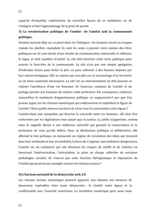 21
capacité d’empathie, expérimente de nouvelles façons de se médiatiser ou de
s’intégrer et fait l’apprentissage de la prise de parole.
3) La revalorisation politique de l’amitié : de l’amitié naît la communauté
politique.
Aristote insistait déjà sur ce point dans Les Politiques : les hommes vivent en troupes
comme les abeilles, cependant ils sont les seuls à pouvoir vivre comme des êtres
politiques car ils sont doués d’une faculté de communication rationnelle et réflexive,
le logos, et sont capables d’amitié. La cité doit favoriser cette vertu politique pour
assurer le bien-être de la communauté. La cité n’est pas une simple agrégation
d’individus réunis pour éviter le pire, ou pour subvenir à des besoins imposés par
leur nature biologique. Elle ne repose pas non plus sur le seul partage d’un territoire
ou de biens matériels nécessaires. La cité est un environnement où doit pouvoir se
réaliser l’excellence d’une vie humaine. Or l’exercice commun de l’amitié et du
partage permet aux hommes de réaliser cette perfection. Par conséquent, renforcer
aujourd’hui le sentiment d’appartenance politique ne supposerait-il pas que l’on
prenne appui sur les réseaux numériques qui redécouvrent et exploitent la figure de
l’amitié ? Dans quelle mesure suscitent-ils à leur tour la concertation entre égaux ?
L’amitié étant une sympathie qui favorise la concorde entre les hommes, elle doit être
recherchée par les législateurs tout autant que la justice. La philia s’apparente, comme
nous le rappelle Bacon à une médecine naturelle qui garantit la conservation et la
protection de ceux qu’elle fédère. Dans sa déclinaison publique et délibérative, elle
affermit le lien politique en instaurant un régime de circulation des idées qui trouvent
dans leur multitude et leur accessibilité, la force de s’opposer aux tendances dangereuses.
L’amitié est un commerce qui sait diminuer les risques de conflit et de violence en
favorisant l’extériorisation, l’articulation, la prise en charge collective de certaines
pathologies sociales. Or n’est-ce pas cette fonction thérapeutique et réparatrice de
l’amitié que peuvent par exemple assurer les réseaux sociaux ?
4) L’horizon normatif de la démocratie web 2.0
Les réseaux sociaux numériques peuvent apporter une réponse aux menaces de
dissension repérables dans toute démocratie : la rivalité entre égaux et la
conflictualité avec l’autorité souveraine. La termitière numérique peut aussi nous
21
 