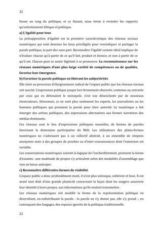 22
hisser au rang du politique, et ce faisant, nous invite à revisiter les rapports
qu’entretiennent éthique et politique.
a) L’égalité pour tous
La présupposition d’égalité est la première caractéristique des réseaux sociaux
numériques qui sont devenus les lieux privilégiés pour revendiquer et partager la
parole publique, la part des sans part. Reconnaître l’égalité comme idéal implique de
n’évaluer chacun qu’à partir de ce qu’il fait, produit et énonce, et non à partir de ce
qu’il est. Chacun peut se sentir légitimé à se prononcer. La reconnaissance sur les
réseaux numériques d’une plus large variété de compétences ou de qualités,
favorise leur émergence.
b) Favoriser la parole politique en libérant les subjectivités
Elle tient au processus d’élargissement radical de l’espace public que les réseaux sociaux
ont suscité. L’expression publique jusque lors fermement observée, contenue ou entravée
par ceux qui en détenaient le monopole, s’est vue désenclavée par de nouveaux
énonciateurs. Désormais, ce ne sont plus seulement les experts, les journalistes ou les
hommes politiques qui prennent la parole pour faire autorité. Le numérique a fait
émerger des arènes publiques, des expressions alternatives aux formes narratives des
médias dominants.
Ces réseaux sont le lieu d’expressions politiques nouvelles, de formes de paroles
favorisant la dimension participative du Web. Les utilisateurs des plates-formes
numériques ne s’adressent pas à un collectif abstrait, à un ensemble de citoyens
anonymes mais à des groupes de proches ou d’inter-connaissances dont l’extension est
variable.
Les conversations numériques suivent la logique de l’enchevêtrement, prennent la forme
d’essaims : une multitude de propos s’y articulent selon des modalités d’assemblage que
rien ne laisse anticiper.
c) Reconnaître différentes formes de visibilité
L’espace public a donc profondément muté, il n’est plus univoque, cohérent et lisse. Il est
avant tout doté d’une grande plasticité concernant la façon dont les usagers associent
leur identité à leurs propos, aux informations qu’ils veulent transmettre.
Les réseaux numériques ont modifié la forme de la représentation politique en
diversifiant, en redistribuant la parole - la parole ne s’y donne pas, elle s’y prend -, en
convoquant des langages, des espaces ignorés de la politique traditionnelle.
22
 
