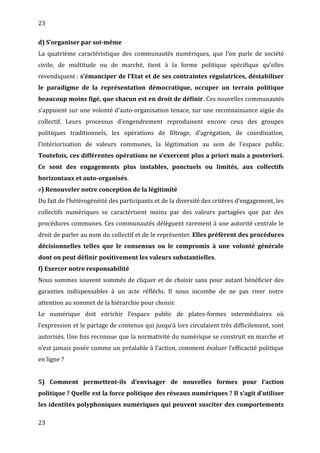 23
d) S’organiser par soi-même
La quatrième caractéristique des communautés numériques, que l’on parle de société
civile, de multitude ou de marché, tient à la forme politique spécifique qu’elles
revendiquent : s’émanciper de l’Etat et de ses contraintes régulatrices, déstabiliser
le paradigme de la représentation démocratique, occuper un terrain politique
beaucoup moins figé, que chacun est en droit de définir. Ces nouvelles communautés
s’appuient sur une volonté d’auto-organisation tenace, sur une reconnaissance aigüe du
collectif. Leurs processus d’engendrement reproduisent encore ceux des groupes
politiques traditionnels, les opérations de filtrage, d’agrégation, de coordination,
l’intériorisation de valeurs communes, la légitimation au sein de l’espace public.
Toutefois, ces différentes opérations ne s’exercent plus a priori mais a posteriori.
Ce sont des engagements plus instables, ponctuels ou limités, aux collectifs
horizontaux et auto-organisés.
e) Renouveler notre conception de la légitimité
Du fait de l’hétérogénéité des participants et de la diversité des critères d’engagement, les
collectifs numériques se caractérisent moins par des valeurs partagées que par des
procédures communes. Ces communautés délèguent rarement à une autorité centrale le
droit de parler au nom du collectif et de le représenter. Elles préfèrent des procédures
décisionnelles telles que le consensus ou le compromis à une volonté générale
dont on peut définir positivement les valeurs substantielles.
f) Exercer notre responsabilité
Nous sommes souvent sommés de cliquer et de choisir sans pour autant bénéficier des
garanties indispensables à un acte réfléchi. Il nous incombe de ne pas river notre
attention au sommet de la hiérarchie pour choisir.
Le numérique doit enrichir l’espace public de plates-formes intermédiaires où
l’expression et le partage de contenus qui jusqu’à lors circulaient très difficilement, sont
autorisés. Une fois reconnue que la normativité du numérique se construit en marche et
n’est jamais posée comme un préalable à l’action, comment évaluer l’efficacité politique
en ligne ?
5) Comment permettent-ils d’envisager de nouvelles formes pour l’action
politique ? Quelle est la force politique des réseaux numériques ? Il s’agit d’utiliser
les identités polyphoniques numériques qui peuvent susciter des comportements
23
 