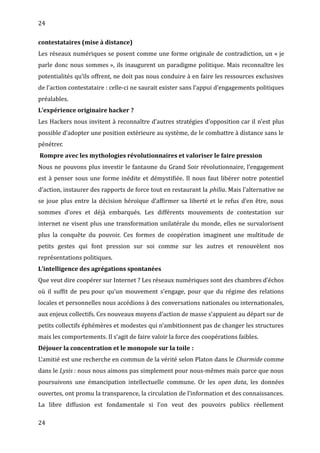 24
contestataires (mise à distance)
Les réseaux numériques se posent comme une forme originale de contradiction, un « je
parle donc nous sommes », ils inaugurent un paradigme politique. Mais reconnaître les
potentialités qu’ils offrent, ne doit pas nous conduire à en faire les ressources exclusives
de l’action contestataire : celle-ci ne saurait exister sans l’appui d’engagements politiques
préalables.
L’expérience originaire hacker ?
Les Hackers nous invitent à reconnaître d’autres stratégies d’opposition car il n’est plus
possible d’adopter une position extérieure au système, de le combattre à distance sans le
pénétrer.
Rompre avec les mythologies révolutionnaires et valoriser le faire pression
Nous ne pouvons plus investir le fantasme du Grand Soir révolutionnaire, l’engagement
est à penser sous une forme inédite et démystifiée. Il nous faut libérer notre potentiel
d’action, instaurer des rapports de force tout en restaurant la philia. Mais l’alternative ne
se joue plus entre la décision héroïque d’affirmer sa liberté et le refus d’en être, nous
sommes d’ores et déjà embarqués. Les différents mouvements de contestation sur
internet ne visent plus une transformation unilatérale du monde, elles ne survalorisent
plus la conquête du pouvoir. Ces formes de coopération imaginent une multitude de
petits gestes qui font pression sur soi comme sur les autres et renouvèlent nos
représentations politiques.
L’intelligence des agrégations spontanées
Que veut dire coopérer sur Internet ? Les réseaux numériques sont des chambres d’échos
où il suffit de peu pour qu’un mouvement s’engage, pour que du régime des relations
locales et personnelles nous accédions à des conversations nationales ou internationales,
aux enjeux collectifs. Ces nouveaux moyens d’action de masse s’appuient au départ sur de
petits collectifs éphémères et modestes qui n’ambitionnent pas de changer les structures
mais les comportements. Il s’agit de faire valoir la force des coopérations faibles.
Déjouer la concentration et le monopole sur la toile :
L’amitié est une recherche en commun de la vérité selon Platon dans le Charmide comme
dans le Lysis : nous nous aimons pas simplement pour nous-mêmes mais parce que nous
poursuivons une émancipation intellectuelle commune. Or les open data, les données
ouvertes, ont promu la transparence, la circulation de l’information et des connaissances.
La libre diffusion est fondamentale si l’on veut des pouvoirs publics réellement
24
 