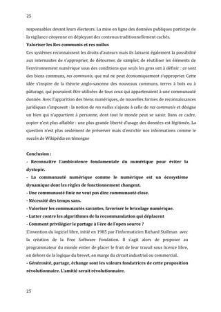 25
responsables devant leurs électeurs. La mise en ligne des données publiques participe de
la vigilance citoyenne en déployant des contenus traditionnellement cachés.
Valoriser les Res communis et res nullus
Ces systèmes reconnaissent les droits d’auteurs mais ils laissent également la possibilité
aux internautes de s’approprier, de détourner, de sampler, de réutiliser les éléments de
l’environnement numérique sous des conditions que seuls les gens ont à définir : ce sont
des biens communs, res communis, que nul ne peut économiquement s’approprier. Cette
idée s’inspire de la théorie anglo-saxonne des nouveaux communs, terres à bois ou à
pâturage, qui pouvaient être utilisées de tous ceux qui appartenaient à une communauté
donnée. Avec l’apparition des biens numériques, de nouvelles formes de reconnaissances
juridiques s’imposent : la notion de res nullus s’ajoute à celle de res communis et désigne
un bien qui n’appartient à personne, dont tout le monde peut se saisir. Dans ce cadre,
copier n’est plus affaiblir : une plus grande liberté d’usage des données est légitimée. La
question n’est plus seulement de préserver mais d’enrichir nos informations comme le
succès de Wikipédia en témoigne
Conclusion :
- Reconnaître l’ambivalence fondamentale du numérique pour éviter la
dystopie.
- La communauté numérique comme le numérique est un écosystème
dynamique dont les règles de fonctionnement changent.
- Une communauté finie ne veut pas dire communauté close.
- Nécessité des temps sans.
- Valoriser les communautés savantes, favoriser le bricolage numérique.
- Lutter contre les algorithmes de la recommandation qui déplacent
- Comment privilégier le partage à l’ère de l’open source ?
L’invention du logiciel libre, initié en 1985 par l’informaticien Richard Stallman avec
la création de la Free Software Fondation. Il s’agit alors de proposer au
programmateur du monde entier de placer le fruit de leur travail sous licence libre,
en dehors de la logique du brevet, en marge du circuit industriel ou commercial.
- Générosité, partage, échange sont les valeurs fondatrices de cette proposition
révolutionnaire. L’amitié serait révolutionnaire.
25
 