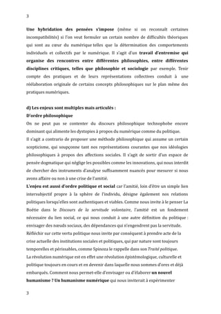 3
Une hybridation des pensées s’impose (même si on reconnaît certaines
incompatibilités) si l’on veut formuler un certain nombre de difficultés théoriques
qui sont au cœur du numérique telles que la détermination des comportements
individuels et collectifs par le numérique. Il s’agit d’un travail d’entremise qui
organise des rencontres entre différentes philosophies, entre différentes
disciplines critiques, telles que philosophie et sociologie par exemple. Tenir
compte des pratiques et de leurs représentations collectives conduit à une
réélaboration originale de certains concepts philosophiques sur le plan même des
pratiques numériques.
d) Les enjeux sont multiples mais articulés :
D’ordre philosophique
On ne peut pas se contenter du discours philosophique technophobe encore
dominant qui alimente les dystopies à propos du numérique comme du politique.
Il s’agit a contrario de proposer une méthode philosophique qui assume un certain
scepticisme, qui soupçonne tant nos représentations courantes que nos idéologies
philosophiques à propos des affections sociales. Il s’agit de sortir d’un espace de
pensée dogmatique qui néglige les possibles comme les innovations, qui nous interdit
de chercher des instruments d’analyse suffisamment nuancés pour mesurer si nous
avons affaire ou non à une crise de l’amitié.
L’enjeu est aussi d’ordre politique et social car l’amitié, loin d’être un simple lien
intersubjectif propre à la sphère de l’individu, désigne également nos relations
politiques lorsqu’elles sont authentiques et viables. Comme nous invite à le penser La
Boétie dans le Discours de la servitude volontaire, l’amitié est un fondement
nécessaire du lien social, ce qui nous conduit à une autre définition du politique :
envisager des nœuds sociaux, des dépendances qui n’engendrent pas la servitude.
Réfléchir sur cette vertu politique nous invite par conséquent à prendre acte de la
crise actuelle des institutions sociales et politiques, qui par nature sont toujours
temporelles et périssables, comme Spinoza le rappelle dans sonTraité politique.
La révolution numérique est en effet une révolution épistémologique, culturelle et
politique toujours en cours et en devenir dans laquelle nous sommes d’ores et déjà
embarqués. Comment nous permet-elle d’envisager ou d’élaborer un nouvel
humanisme ? Un humanisme numérique qui nous inviterait à expérimenter
3
 