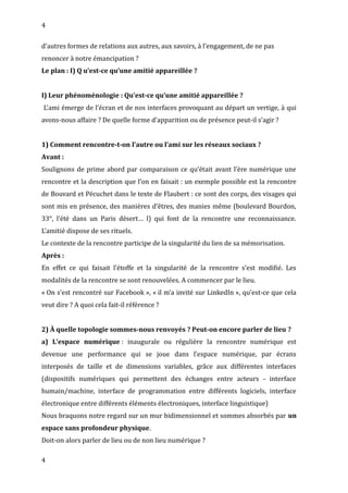 4
d’autres formes de relations aux autres, aux savoirs, à l’engagement, de ne pas
renoncer à notre émancipation ?
Le plan : I) Q u’est-ce qu’une amitié appareillée ?
I) Leur phénoménologie : Qu’est-ce qu’une amitié appareillée ?
L’ami émerge de l’écran et de nos interfaces provoquant au départ un vertige, à qui
avons-nous affaire ? De quelle forme d’apparition ou de présence peut-il s’agir ?
1) Comment rencontre-t-on l’autre ou l’ami sur les réseaux sociaux ?
Avant :
Soulignons de prime abord par comparaison ce qu’était avant l’ère numérique une
rencontre et la description que l’on en faisait : un exemple possible est la rencontre
de Bouvard et Pécuchet dans le texte de Flaubert : ce sont des corps, des visages qui
sont mis en présence, des manières d’êtres, des manies même (boulevard Bourdon,
33°, l’été dans un Paris désert… l) qui font de la rencontre une reconnaissance.
L’amitié dispose de ses rituels.
Le contexte de la rencontre participe de la singularité du lien de sa mémorisation.
Après :
En effet ce qui faisait l’étoffe et la singularité de la rencontre s’est modifié. Les
modalités de la rencontre se sont renouvelées. A commencer par le lieu.
« On s’est rencontré sur Facebook », « il m’a invité sur LinkedIn », qu’est-ce que cela
veut dire ? A quoi cela fait-il référence ?
2) À quelle topologie sommes-nous renvoyés ? Peut-on encore parler de lieu ?
a) L’espace numérique : inaugurale ou régulière la rencontre numérique est
devenue une performance qui se joue dans l’espace numérique, par écrans
interposés de taille et de dimensions variables, grâce aux différentes interfaces
(dispositifs numériques qui permettent des échanges entre acteurs - interface
humain/machine, interface de programmation entre différents logiciels, interface
électronique entre différents éléments électroniques, interface linguistique)
Nous braquons notre regard sur un mur bidimensionnel et sommes absorbés par un
espace sans profondeur physique.
Doit-on alors parler de lieu ou de non lieu numérique ?
4
 