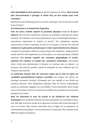 5
Nous démultiplions notre présence au gré de l’extension du réseau. Nous n’avons
plus nécessairement à partager le même lieu, un lieu unique pour nous
rencontrer.
Qu’advient-il avec l’hétérotopie de la rencontre numérique ? Ne met-elle pas en péril
le lien d’amitié ?
b) L’immersion et la tentation de l’hyperlien
Pour les Grecs, l’amitié requiert la proximité physique et ne se vit pas à
distance. Elle nécessite l’expérience commune du quotidien, le partage d’un même
territoire. Or la distance n’est-ce pas précisément ce que la technologie numérique a
neutralisé en apparentant le lointain au proche ? Des métaphores spatiales
caractérisent la culture numérique, la toile où l’on navigue, le site que l’on visite, et
traduisent un glissement profond quant à notre représentation de la distance.
La quête de la proximité a défini la vocation majeure du numérique : chaque point du
monde doit être relié rapidement aux autres grâce à un réseau qui épouse l’échelle
planétaire. Cet horizon requiert une extension, géographique et sociale,
optimale des relations et l’atopie des connexions numériques. L’inscription
locale n’étant plus déterminante, la distance ne constitue plus un obstacle : en
principe, nous pouvons prendre contact de n’importe où, avec n’importe qui et à
n’importe quel moment.
Le numérique façonne donc de nouveaux usages qui en font un espace de
sociabilité potentiellement toujours accessible. Des images, des vidéos, des
messages personnels circulent, s’échangent avec une rapidité et une facilité qui
semblent démentir notre éloignement physique. Mais les formes d’immédiateté
propre au numérique engagent une accessibilité à l’autre paradoxale. Notre monde
s’est à la fois dilaté et rétréci en raison de la visibilité très parcellaire des documents
partagés sur le réseau.
Quel est désormais le sens du proche et du lointain de nos relations
numériques ? La sociabilité à distance n’est pas substituable à la sociabilité en face à
face. Elle signe la fin d’un monde de la séparation tranchée, dont il faut interroger le
sens et la valeur. Nous existons désormais sous le régime de la coprésence, de
l’entremêlement de pratiques à la fois anciennes et numériques. Nous existons selon
différents régimes de présence.
5
 
