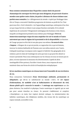 6
Nous sommes notamment dans l’hyperlien comme dotés du pouvoir
chamanique de convoquer les êtres que nous désignons, de parcourir d’autres
mondes sans quitter notre chaise, de parler à distance de choses intimes sans
parfois nous connaître. Le « déloignement du monde » repéré par Heidegger dans
Etre et Temps a rencontré l’abolition progressive du lointain au profit de l’ici. Tout
peut nous être « livré à domicile » via l’appareillage numérique, métonymie d’un chez
soi qui risque fort de se réduire à une unique fonction centripète. Or la volonté
impérieuse de surmonter l’éloignement ontologique des hommes et des choses,
maquille un éloignement primitif à nous-mêmes pour Heidegger. Vivre en
immersion numérique risque de nous empêcher de voir le monde et l’autre
autrement que sous le régime de la proximité et de la disponibilité, en fonction
de l’usage qui peut en être fait et non plus pour eux-mêmes. Un nouvel ethos
s’impose : s’éloigner de ce qui est proche, se rapprocher de ce qui est lointain,
inverser la relation habituelle de l’homme avec son milieu naturel, avec l’autre.
L’ubiquité numérique recompose notre rapport à l’altérité. Une géographie de la
relation a pris le relais de l’ontologie de sorte que tout ce qui peut être désiré se
trouve à proximité. Nous nous embarquons sur les réseaux où nous ne tenons pas en
place, où nous épousons la mouvance du divertissement. Captifs du désir
inextinguible d’être partout, d’accéder à toute chose, nous risquons de nous
maintenir dans une forme de cécité et d’insatisfaction métaphysiques.
b) Les machines numériques en réseau innervent l’ensemble de nos territoires
de vie.
Nous consacrons l’avènement d’une électronique ambiante, permanente et
ubiquitaire, qui dit-on se substituerait au monde « réel ». Or cet espace
d’informations, de mobilité n’est ni hallucinatoire ni déconnecté du réel,
disons plutôt qu’il « encercle le monde ». Il aménage nos expériences sur des
plans distincts, l’un matériel et physique, l’autre numérique et cognitif, qui ne sont
pas pour autant étanches ou rivaux : ils peuvent s’additionner et coopérer.
« Smartphone » en main, leur rupture devient caduque. La miniaturisation des
tablettes numériques, des téléphones mobiles, des écrans fait du numérique un
espace nomade, accessible in situ.
6
 
