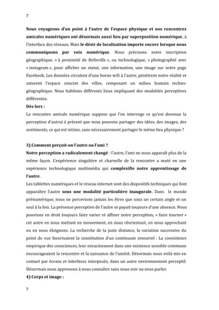 7
Nous voyageons d’un point à l’autre de l’espace physique et nos rencontres
amicales numériques ont désormais aussi lieu par superposition numérique, à
l’interface des réseaux. Mais le désir de localisation importe encore lorsque nous
communiquons par voix numérique. Nous précisons notre inscription
géographique, « à proximité de Belleville », ou technologique, « photographié avec
« instagram », pour afficher un statut, une information, une image sur notre page
Facebook. Les données circulent d’une borne wifi à l’autre, pénètrent notre réalité et
saturent l’espace concret des villes, composant un milieu humain techno-
géographique. Nous habitons différents lieux impliquant des modalités perceptives
différentes.
Dès lors :
La rencontre amicale numérique suppose que l’on interroge ce qu’est devenue la
perception d’autrui à présent que nous pouvons partager des idées, des images, des
sentiments, ce qui est intime, sans nécessairement partager le même lieu physique ?
3) Comment perçoit-on l’autre ou l’ami ?
Notre perception a radicalement changé : l’autre, l’ami ne nous apparaît plus de la
même façon. L’expérience singulière et charnelle de la rencontre a muté en une
expérience technologique multimédia qui complexifie notre apprentissage de
l’autre.
Les tablettes numériques et le réseau internet sont des dispositifs techniques qui font
apparaître l’autre sous une modalité particulière inaugurale. Dans le monde
prénumérique, nous ne percevions jamais les êtres que sous un certain angle et un
seul à la fois. La présence perceptive de l’autre se payait toujours d’une absence. Nous
pouvions en droit toujours faire varier et affiner notre perception, « faire tourner »
cet autre en nous mettant en mouvement, en nous réorientant, en nous approchant
ou en nous éloignons. La recherche de la juste distance, la variation successive du
point de vue favorisaient la constitution d’un continuum sensoriel : La coexistence
empirique des consciences, leur enracinement dans une existence sensible commune
encourageaient la rencontre et la naissance de l’amitié. Désormais nous voilà mis en
contact par écrans et interfaces interposés, dans un autre environnement perceptif.
Désormais nous apprenons à nous connaître sans nous voir ou nous parler.
4) Corps et image :
7
 