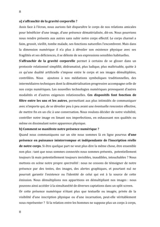 8
a) s’affranchir de la gravité corporelle ?
Assis face à l’écran, nous aurions fait disparaître le corps de nos relations amicales
pour bénéficier d’une image, d’une présence dématérialisée, dit-on. Nous pourrions
nous rendre présents aux autres sans subir notre corps effectif. Le corps charnel a
faim, grossit, vieillit, tombe malade, ses fonctions naturelles l’encombrent. Mais dans
la dimension numérique il n’a plus à dévoiler son existence physique avec ses
fragilités et ses déficiences, il se déleste de ses expressions sensibles habituelles.
S’affranchir de la gravité corporelle permet à certains de se glisser dans un
protocole relationnel simplifié, dédramatisé, plus ludique, plus maîtrisable, quitte à
ce qu’une dualité artificielle s’impose entre le corps et ses images démultipliées,
contrôlées. Nous ajoutons à nos médiations symboliques traditionnelles, des
intermédiaires techniques dont la dématérialisation progressive accompagne celle de
nos corps numériques. Les nouvelles technologies numériques provoquent d’autres
modalités et d’autres exigences relationnelles. Ces dispositifs font fonction de
filtre entre les uns et les autres, permettant aux plus intimidés de communiquer
avec n’importe qui, de se dévoiler peu à peu avant une éventuelle rencontre effective,
de mettre fin en un clic à une conversation. Nous voulons décider de notre visibilité,
contrôler notre image en limant nos imperfections, en exhaussant nos qualités ou
même en dissimulant notre apparence physique.
b) Comment se manifeste notre présence numérique ?
Quand nous communiquons sur un site nous sommes là en ligne pourvus d’une
présence en puissance ininterrompue et indépendante de l’inscription réelle
de notre corps. Si être quelque part ne veut plus dire la même chose, être ensemble
non plus : tant que nous sommes connectés nous sommes présents, potentiellement
toujours là mais potentiellement toujours invisibles, inaudibles, intouchables ? Nous
mettons en scène notre propre spectralité : nous ne cessons de témoigner de notre
présence par des textes, des images, des alertes graphiques, et pourtant nul ne
pourrait garantir l’existence ou l’identité de celui qui est à la source de cette
émission. Nous démultiplions nos apparitions en démultipliant nos images : nous
pouvons ainsi accéder à la simultanéité de diverses captations dans un split screen.
Or cette présence numérique n’étant plus que textuelle ou imagée, privée de la
visibilité d’une inscription physique ou d’une incarnation, peut-elle véritablement
nous représenter ? Si la relation entre les hommes ne suppose plus un corps à corps,
8
 