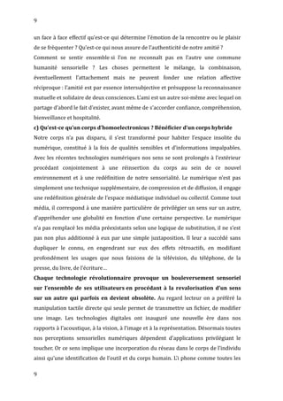9
un face à face effectif qu’est-ce qui détermine l’émotion de la rencontre ou le plaisir
de se fréquenter ? Qu’est-ce qui nous assure de l’authenticité de notre amitié ?
Comment se sentir ensemble si l’on ne reconnaît pas en l’autre une commune
humanité sensorielle ? Les choses permettent le mélange, la combinaison,
éventuellement l’attachement mais ne peuvent fonder une relation affective
réciproque : l’amitié est par essence intersubjective et présuppose la reconnaissance
mutuelle et solidaire de deux consciences. L’ami est un autre soi-même avec lequel on
partage d’abord le fait d’exister, avant même de s’accorder confiance, compréhension,
bienveillance et hospitalité.
c) Qu’est-ce qu’un corps d’homoelectronicus ? Bénéficier d’un corps hybride
Notre corps n’a pas disparu, il s’est transformé pour habiter l’espace insolite du
numérique, constitué à la fois de qualités sensibles et d’informations impalpables.
Avec les récentes technologies numériques nos sens se sont prolongés à l’extérieur
procédant conjointement à une réinsertion du corps au sein de ce nouvel
environnement et à une redéfinition de notre sensorialité. Le numérique n’est pas
simplement une technique supplémentaire, de compression et de diffusion, il engage
une redéfinition générale de l’espace médiatique individuel ou collectif. Comme tout
média, il correspond à une manière particulière de privilégier un sens sur un autre,
d’appréhender une globalité en fonction d’une certaine perspective. Le numérique
n’a pas remplacé les média préexistants selon une logique de substitution, il ne s’est
pas non plus additionné à eux par une simple juxtaposition. Il leur a succédé sans
dupliquer le connu, en engendrant sur eux des effets rétroactifs, en modifiant
profondément les usages que nous faisions de la télévision, du téléphone, de la
presse, du livre, de l’écriture…
Chaque technologie révolutionnaire provoque un bouleversement sensoriel
sur l’ensemble de ses utilisateurs en procédant à la revalorisation d’un sens
sur un autre qui parfois en devient obsolète. Au regard lecteur on a préféré la
manipulation tactile directe qui seule permet de transmettre un fichier, de modifier
une image. Les technologies digitales ont inauguré une nouvelle ère dans nos
rapports à l’acoustique, à la vision, à l’image et à la représentation. Désormais toutes
nos perceptions sensorielles numériques dépendent d’applications privilégiant le
toucher. Or ce sens implique une incorporation du réseau dans le corps de l’individu
ainsi qu’une identification de l’outil et du corps humain. L’i phone comme toutes les
9
 