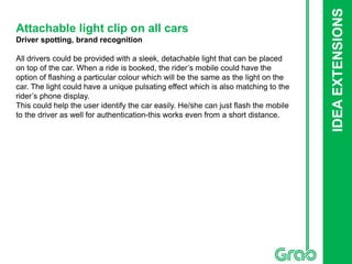 IDEAEXTENSIONS
Attachable light clip on all cars
Driver spotting, brand recognition
All drivers could be provided with a sleek, detachable light that can be placed
on top of the car. When a ride is booked, the rider’s mobile could have the
option of flashing a particular colour which will be the same as the light on the
car. The light could have a unique pulsating effect which is also matching to the
rider’s phone display.
This could help the user identify the car easily. He/she can just flash the mobile
to the driver as well for authentication-this works even from a short distance.
 