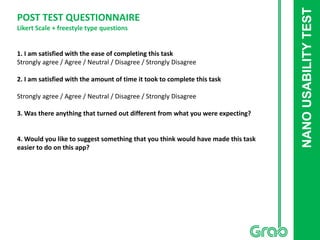 NANOUSABILITYTEST
POST TEST QUESTIONNAIRE
Likert Scale + freestyle type questions
1. I am satisfied with the ease of completing this task
Strongly agree / Agree / Neutral / Disagree / Strongly Disagree
2. I am satisfied with the amount of time it took to complete this task
Strongly agree / Agree / Neutral / Disagree / Strongly Disagree
3. Was there anything that turned out different from what you were expecting?
4. Would you like to suggest something that you think would have made this task
easier to do on this app?
 